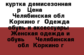 куртка демисезонная 44р › Цена ­ 1 500 - Челябинская обл., Коркино г. Одежда, обувь и аксессуары » Женская одежда и обувь   . Челябинская обл.,Коркино г.